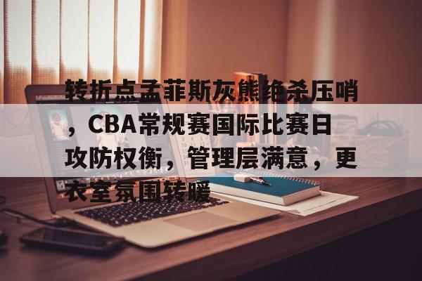 南宫网址入口-包含转折点孟菲斯灰熊绝杀压哨，CBA常规赛国际比赛日攻防权衡，管理层满意，更衣室氛围转暖的词条